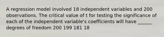 A regression model involved 18 independent variables and 200 observations. The critical value of t for testing the significance of each of the independent variable's coefficients will have ______ degrees of freedom 200 199 181 18