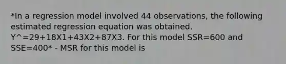 *In a regression model involved 44 observations, the following estimated regression equation was obtained. Y^=29+18X1+43X2+87X3. For this model SSR=600 and SSE=400* - MSR for this model is