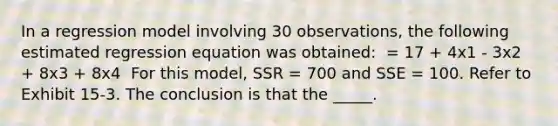 In a regression model involving 30 observations, the following estimated regression equation was obtained: ​ = 17 + 4x1 - 3x2 + 8x3 + 8x4 ​ For this model, SSR = 700 and SSE = 100. Refer to Exhibit 15-3. The conclusion is that the _____.