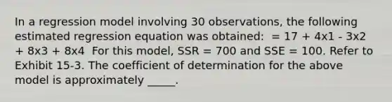 In a regression model involving 30 observations, the following estimated regression equation was obtained: ​ = 17 + 4x1 - 3x2 + 8x3 + 8x4 ​ For this model, SSR = 700 and SSE = 100. Refer to Exhibit 15-3. The coefficient of determination for the above model is approximately _____.