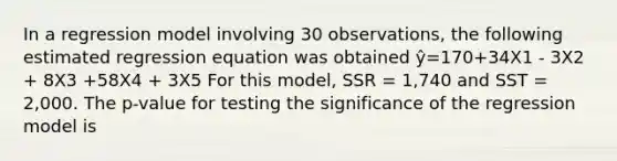 In a regression model involving 30 observations, the following estimated regression equation was obtained ŷ=170+34X1 - 3X2 + 8X3 +58X4 + 3X5 For this model, SSR = 1,740 and SST = 2,000. The p-value for testing the significance of the regression model is