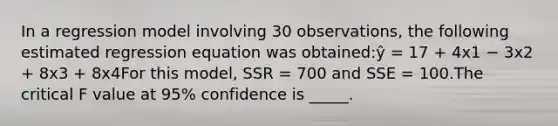 In a regression model involving 30 observations, the following estimated regression equation was obtained:ŷ = 17 + 4x1 − 3x2 + 8x3 + 8x4For this model, SSR = 700 and SSE = 100.The critical F value at 95% confidence is _____.