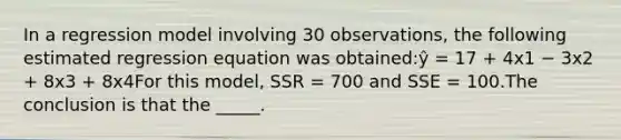 In a regression model involving 30 observations, the following estimated regression equation was obtained:ŷ = 17 + 4x1 − 3x2 + 8x3 + 8x4For this model, SSR = 700 and SSE = 100.The conclusion is that the _____.