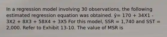 In a regression model involving 30 observations, the following estimated regression equation was obtained. ŷ= 170 + 34X1 - 3X2 + 8X3 + 58X4 + 3X5 For this model, SSR = 1,740 and SST = 2,000. Refer to Exhibit 13-10. The value of MSR is