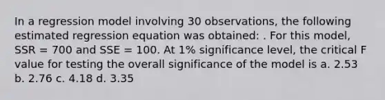 In a regression model involving 30 observations, the following estimated regression equation was obtained: . For this model, SSR = 700 and SSE = 100. At 1% significance level, the critical F value for testing the overall significance of the model is a. 2.53 b. 2.76 c. 4.18 d. 3.35