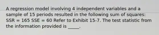 A regression model involving 4 independent variables and a sample of 15 periods resulted in the following sum of squares: ​ SSR = 165 SSE = 60 Refer to Exhibit 15-7. The test statistic from the information provided is _____.