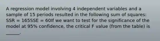 A regression model involving 4 independent variables and a sample of 15 periods resulted in the following sum of squares: SSR = 165SSE = 60If we want to test for the significance of the model at 95% confidence, the critical F value (from the table) is ______.