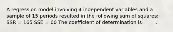 A regression model involving 4 independent variables and a sample of 15 periods resulted in the following sum of squares: SSR = 165 SSE = 60 The coefficient of determination is _____.