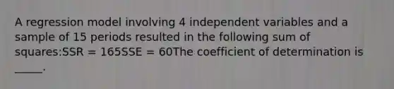 A regression model involving 4 independent variables and a sample of 15 periods resulted in the following sum of squares:SSR = 165SSE = 60The coefficient of determination is _____.