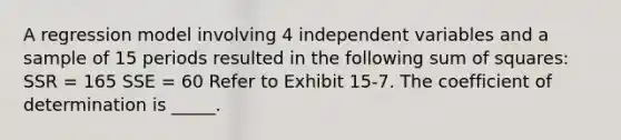 A regression model involving 4 independent variables and a sample of 15 periods resulted in the following sum of squares: ​ SSR = 165 SSE = 60 Refer to Exhibit 15-7. The coefficient of determination is _____.