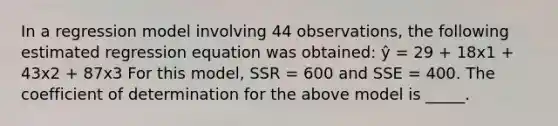 In a regression model involving 44 observations, the following estimated regression equation was obtained: ŷ = 29 + 18x1 + 43x2 + 87x3 For this model, SSR = 600 and SSE = 400. The coefficient of determination for the above model is _____.