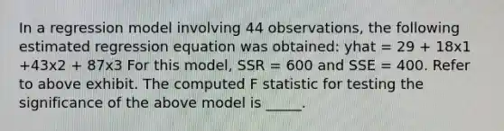 In a regression model involving 44 observations, the following estimated regression equation was obtained: yhat = 29 + 18x1 +43x2 + 87x3 For this model, SSR = 600 and SSE = 400. Refer to above exhibit. The computed F statistic for testing the significance of the above model is _____.