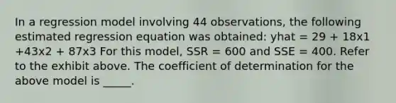 In a regression model involving 44 observations, the following estimated regression equation was obtained: yhat = 29 + 18x1 +43x2 + 87x3 For this model, SSR = 600 and SSE = 400. Refer to the exhibit above. The coefficient of determination for the above model is _____.