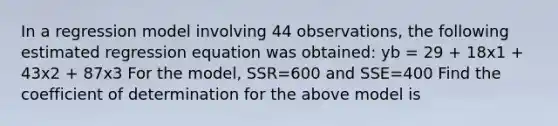 In a regression model involving 44 observations, the following estimated regression equation was obtained: yb = 29 + 18x1 + 43x2 + 87x3 For the model, SSR=600 and SSE=400 Find the coefficient of determination for the above model is