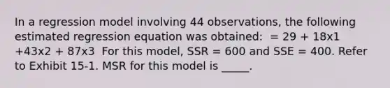 In a regression model involving 44 observations, the following estimated regression equation was obtained: ​ = 29 + 18x1 +43x2 + 87x3 ​ For this model, SSR = 600 and SSE = 400. Refer to Exhibit 15-1. MSR for this model is _____.