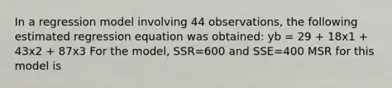 In a regression model involving 44 observations, the following estimated regression equation was obtained: yb = 29 + 18x1 + 43x2 + 87x3 For the model, SSR=600 and SSE=400 MSR for this model is