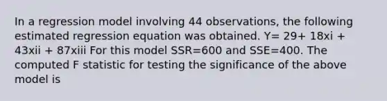 In a regression model involving 44 observations, the following estimated regression equation was obtained. Y= 29+ 18xi + 43xii + 87xiii For this model SSR=600 and SSE=400. The computed F statistic for testing the significance of the above model is