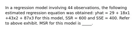 In a regression model involving 44 observations, the following estimated regression equation was obtained: yhat = 29 + 18x1 +43x2 + 87x3 For this model, SSR = 600 and SSE = 400. Refer to above exhibit. MSR for this model is _____.