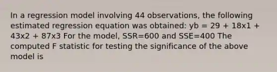 In a regression model involving 44 observations, the following estimated regression equation was obtained: yb = 29 + 18x1 + 43x2 + 87x3 For the model, SSR=600 and SSE=400 The computed F statistic for testing the significance of the above model is