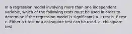 In a regression model involving more than one independent variable, which of the following tests must be used in order to determine if the regression model is significant? a. t test b. F test c. Either a t test or a chi-square test can be used. d. chi-square test