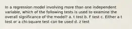 In a regression model involving more than one independent variable, which of the following tests is used to examine the overall significance of the model? a. t test b. F test c. Either a t test or a chi-square test can be used d. z test