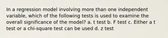 In a regression model involving <a href='https://www.questionai.com/knowledge/keWHlEPx42-more-than' class='anchor-knowledge'>more than</a> one independent variable, which of the following tests is used to examine the overall significance of the model? a. t test b. F test c. Either a t test or a chi-square test can be used d. z test