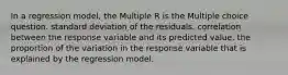 In a regression model, the Multiple R is the Multiple choice question. standard deviation of the residuals. correlation between the response variable and its predicted value. the proportion of the variation in the response variable that is explained by the regression model.