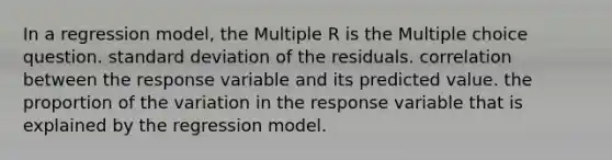 In a regression model, the Multiple R is the Multiple choice question. <a href='https://www.questionai.com/knowledge/kqGUr1Cldy-standard-deviation' class='anchor-knowledge'>standard deviation</a> of the residuals. correlation between the response variable and its predicted value. the proportion of the variation in the response variable that is explained by the regression model.