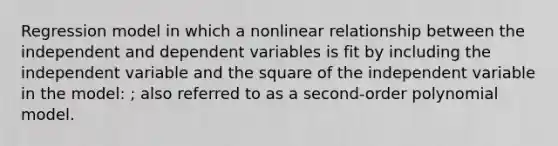 Regression model in which a nonlinear relationship between the independent and dependent variables is fit by including the independent variable and the square of the independent variable in the model: ; also referred to as a second-order polynomial model.