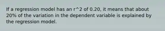 If a regression model has an r^2 of 0.20, it means that about 20% of the variation in the dependent variable is explained by the regression model.