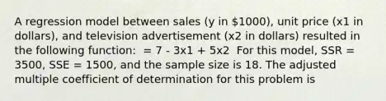 A regression model between sales (y in 1000), unit price (x1 in dollars), and television advertisement (x2 in dollars) resulted in the following function: ​ = 7 - 3x1 + 5x2 ​​ For this model, SSR = 3500, SSE = 1500, and the sample size is 18. The adjusted multiple coefficient of determination for this problem is