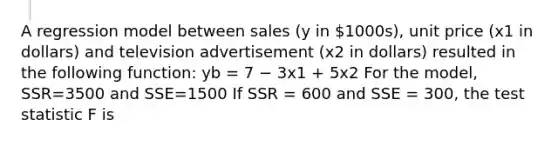 A regression model between sales (y in 1000s), unit price (x1 in dollars) and television advertisement (x2 in dollars) resulted in the following function: yb = 7 − 3x1 + 5x2 For the model, SSR=3500 and SSE=1500 If SSR = 600 and SSE = 300, the test statistic F is