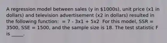 A regression model between sales (y in 1000s), unit price (x1 in dollars) and television advertisement (x2 in dollars) resulted in the following function: ​ = 7 - 3x1 + 5x2 ​ For this model, SSR = 3500, SSE = 1500, and the sample size is 18. The test statistic F is _____.