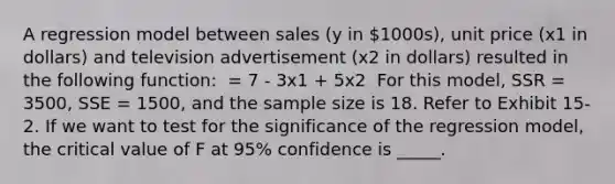 A regression model between sales (y in 1000s), unit price (x1 in dollars) and television advertisement (x2 in dollars) resulted in the following function: ​ = 7 - 3x1 + 5x2 ​ For this model, SSR = 3500, SSE = 1500, and the sample size is 18. Refer to Exhibit 15-2. If we want to test for the significance of the regression model, the critical value of F at 95% confidence is _____.