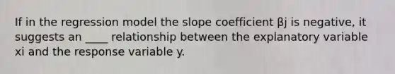 If in the regression model the slope coefficient βj is negative, it suggests an ____ relationship between the explanatory variable xi and the response variable y.