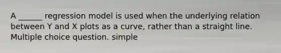 A ______ regression model is used when the underlying relation between Y and X plots as a curve, rather than a straight line. Multiple choice question. simple