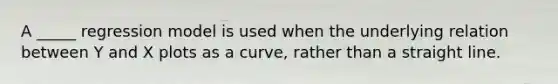 A _____ regression model is used when the underlying relation between Y and X plots as a curve, rather than a straight line.