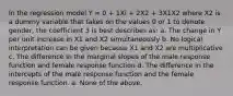 In the regression model Y = 0 + 1Xi + 2X2 + 3X1X2 where X2 is a dummy variable that takes on the values 0 or 1 to denote gender, the coefficient 3 is best describes as: a. The change in Y per unit increase in X1 and X2 simultaneously b. No logical interpretation can be given because X1 and X2 are multiplicative c. The difference in the marginal slopes of the male response function and female response function d. The difference in the intercepts of the male response function and the female response function. e. None of the above.