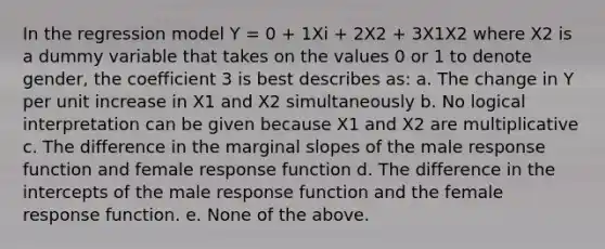 In the regression model Y = 0 + 1Xi + 2X2 + 3X1X2 where X2 is a dummy variable that takes on the values 0 or 1 to denote gender, the coefficient 3 is best describes as: a. The change in Y per unit increase in X1 and X2 simultaneously b. No logical interpretation can be given because X1 and X2 are multiplicative c. The difference in the marginal slopes of the male response function and female response function d. The difference in the intercepts of the male response function and the female response function. e. None of the above.