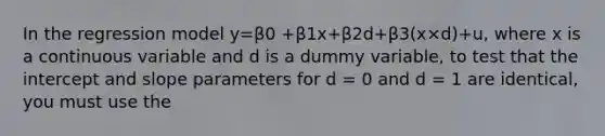 In the regression model y=β0 +β1x+β2d+β3(x×d)+u, where x is a continuous variable and d is a dummy variable, to test that the intercept and slope parameters for d = 0 and d = 1 are identical, you must use the