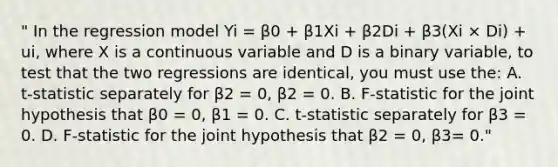 " In the regression model Yi = β0 + β1Xi + β2Di + β3(Xi × Di) + ui, where X is a continuous variable and D is a binary variable, to test that the two regressions are identical, you must use the: A. t-statistic separately for β2 = 0, β2 = 0. B. F-statistic for the joint hypothesis that β0 = 0, β1 = 0. C. t-statistic separately for β3 = 0. D. F-statistic for the joint hypothesis that β2 = 0, β3= 0."