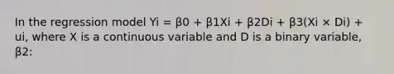 In the regression model Yi = β0 + β1Xi + β2Di + β3(Xi × Di) + ui, where X is a continuous variable and D is a binary variable, β2: