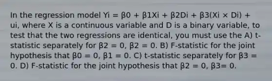 In the regression model Yi = β0 + β1Xi + β2Di + β3(Xi × Di) + ui, where X is a continuous variable and D is a binary variable, to test that the two regressions are identical, you must use the A) t-statistic separately for β2 = 0, β2 = 0. B) F-statistic for the joint hypothesis that β0 = 0, β1 = 0. C) t-statistic separately for β3 = 0. D) F-statistic for the joint hypothesis that β2 = 0, β3= 0.