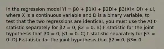 In the regression model Yi = β0 + β1Xi + β2Di+ β3(Xi× Di) + ui, where X is a continuous variable and D is a binary variable, to test that the two regressions are identical, you must use the A) t-statistic separately for β2 = 0, β2 = 0. B) F-statistic for the joint hypothesis that β0 = 0, β1 = 0. C) t-statistic separately for β3 = 0. D) F-statistic for the joint hypothesis that β2 = 0, β3= 0.