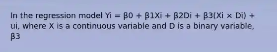 In the regression model Yi = β0 + β1Xi + β2Di + β3(Xi × Di) + ui, where X is a continuous variable and D is a binary variable, β3