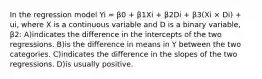 In the regression model Yi = β0 + β1Xi + β2Di + β3(Xi × Di) + ui, where X is a continuous variable and D is a binary variable, β2: A)indicates the difference in the intercepts of the two regressions. B)is the difference in means in Y between the two categories. C)indicates the difference in the slopes of the two regressions. D)is usually positive.