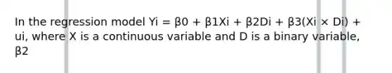 In the regression model Yi = β0 + β1Xi + β2Di + β3(Xi × Di) + ui, where X is a continuous variable and D is a binary variable, β2