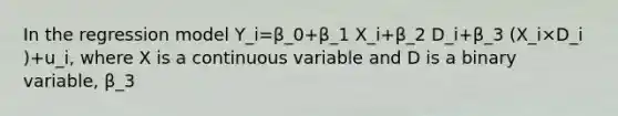 In the regression model Y_i=β_0+β_1 X_i+β_2 D_i+β_3 (X_i×D_i )+u_i, where X is a continuous variable and D is a binary variable, β_3