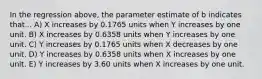 In the regression above, the parameter estimate of b indicates that... A) X increases by 0.1765 units when Y increases by one unit. B) X increases by 0.6358 units when Y increases by one unit. C) Y increases by 0.1765 units when X decreases by one unit. D) Y increases by 0.6358 units when X increases by one unit. E) Y increases by 3.60 units when X increases by one unit.