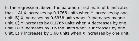 In the regression above, the parameter estimate of b indicates that... A) X increases by 0.1765 units when Y increases by one unit. B) X increases by 0.6358 units when Y increases by one unit. C) Y increases by 0.1765 units when X decreases by one unit. D) Y increases by 0.6358 units when X increases by one unit. E) Y increases by 3.60 units when X increases by one unit.